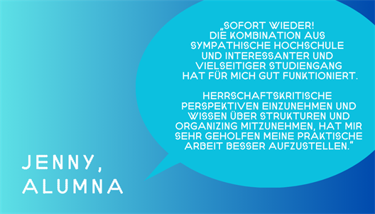 Jenny sagt: „Sofort wieder! Die Kombination aus SYMPATHISCHE HOCHSCHULE und interessanter und vielseitiger STUDIENGANG hat für mich gut funktioniert. Herrschaftskritische Perspektiven einzunehmen und Wissen über Strukturen und Organizing mitzunehmen, hat mir sehr geholfen meine praktische Arbeit besser aufzustellen.“ 